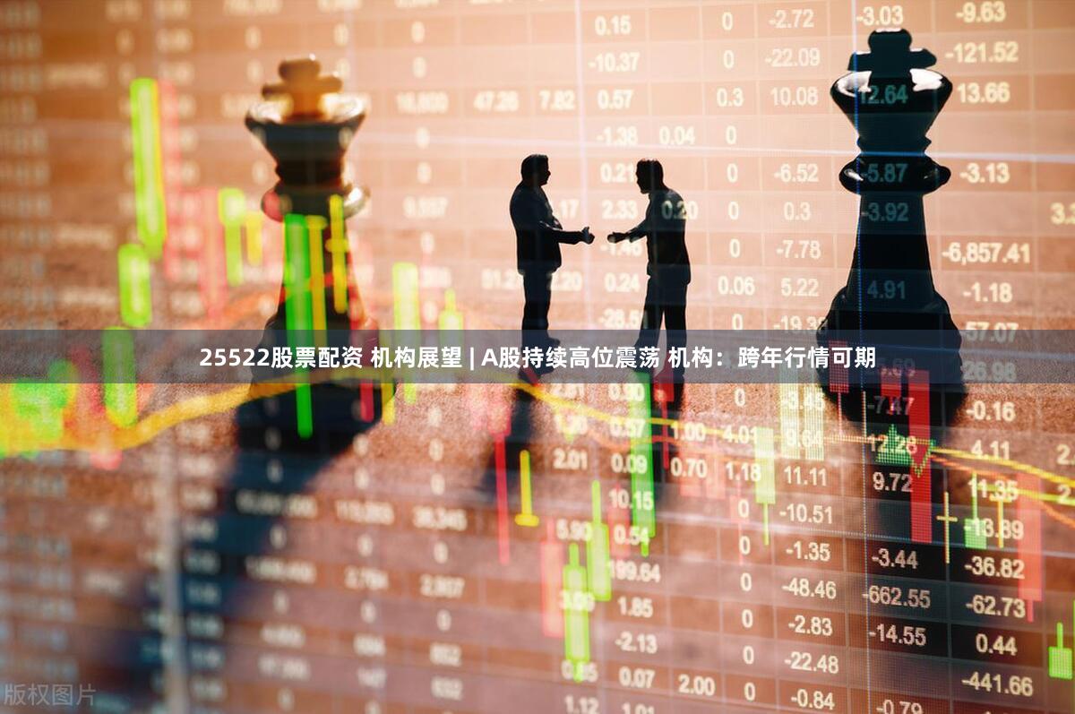 25522股票配资 机构展望 | A股持续高位震荡 机构:跨年行情可期