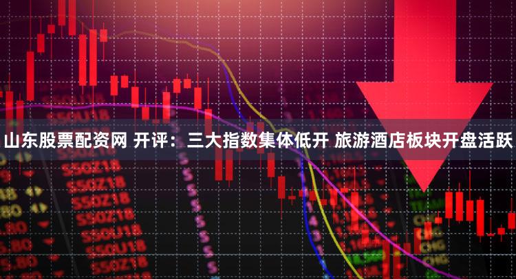 山东股票配资网 开评：三大指数集体低开 旅游酒店板块开盘活跃