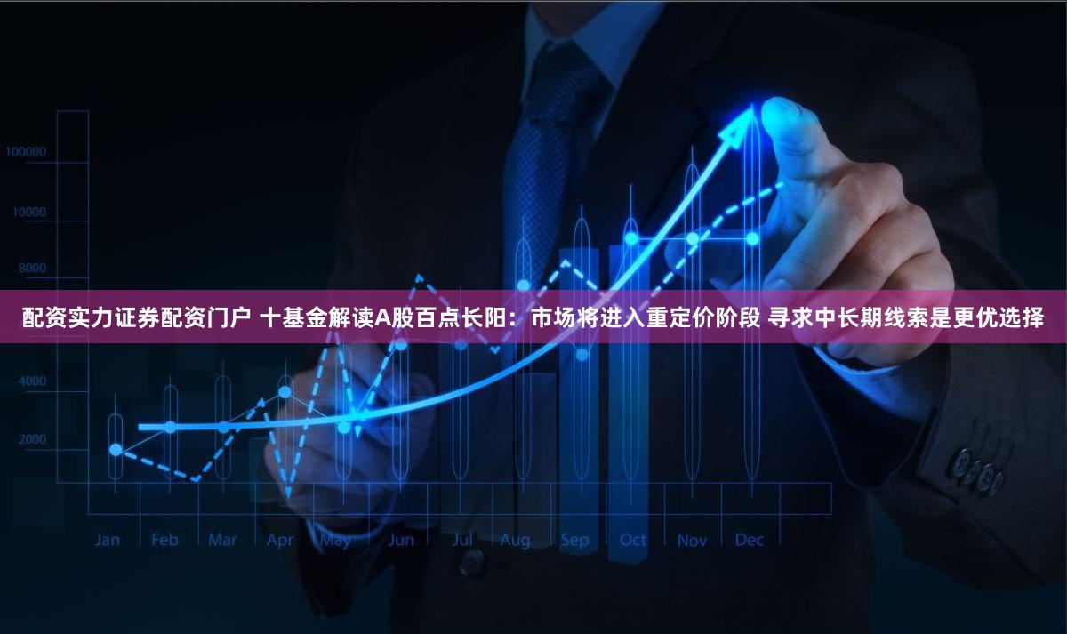 配资实力证券配资门户 十基金解读A股百点长阳：市场将进入重定价阶段 寻求中长期线索是更优选择