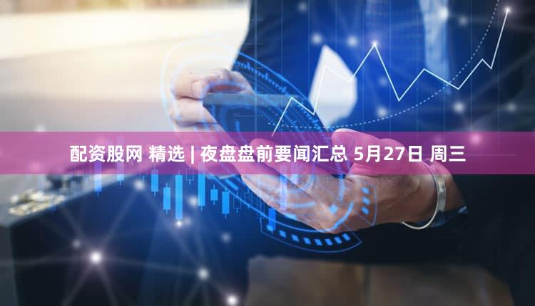 配资股网 精选 | 夜盘盘前要闻汇总 5月27日 周三