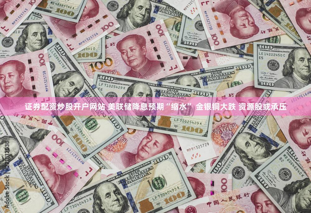 证券配资炒股开户网站 美联储降息预期“缩水” 金银铜大跌 资源股或承压