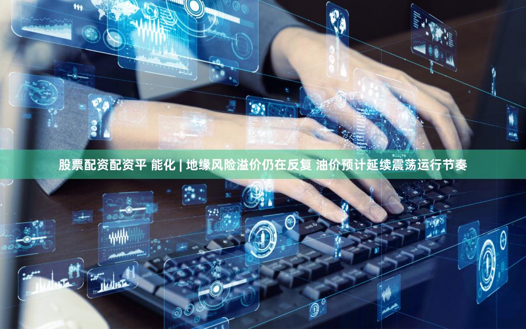 股票配资配资平 能化 | 地缘风险溢价仍在反复 油价预计延续震荡运行节奏