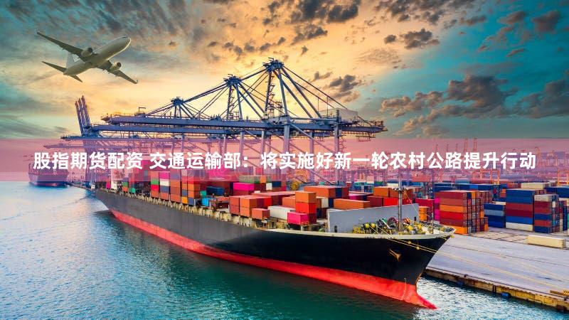 股指期货配资 交通运输部：将实施好新一轮农村公路提升行动
